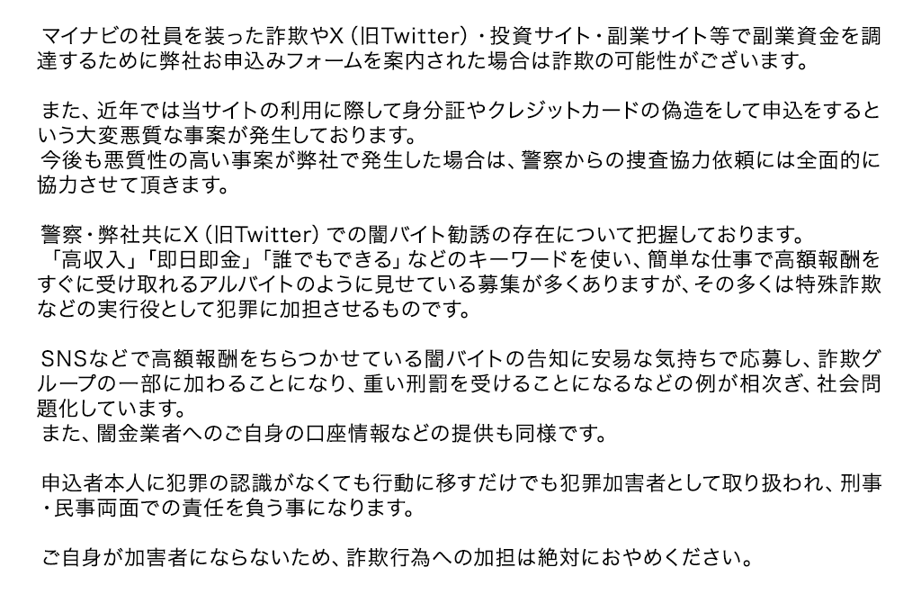 マイナビの社員を装った詐欺やX（旧Twitter）・投資サイト・副業サイト等で副業資金を調達するために弊社お申込みフォームを案内された場合は詐欺の可能性がございます。
        
              　また、近年では当サイトの利用に際して身分証やクレジットカードの偽造をして申込をするという大変悪質な事案が発生しております。
              　今後も悪質性の高い事案が弊社で発生した場合は、警察からの捜査協力依頼には全面的に協力させて頂きます。
        
              　警察・弊社共にX（旧Twitter）での闇バイト勧誘の存在について把握しております。
              　「高収入」「即日即金」「誰でもできる」などのキーワードを使い、簡単な仕事で高額報酬をすぐに受け取れるアルバイトのように見せている募集が多くありますが、その多くは特殊詐欺などの実行役として犯罪に加担させるものです。
        
              　SNSなどで高額報酬をちらつかせている闇バイトの告知に安易な気持ちで応募し、詐欺グループの一部に加わることになり、重い刑罰を受けることになるなどの例が相次ぎ、社会問題化しています。
              　また、闇金業者へのご自身の口座情報などの提供も同様です。
        
              　申込者本人に犯罪の認識がなくても行動に移すだけでも犯罪加害者として取り扱われ、刑事・民事両面での責任を負う事になります。
        
              　ご自身が加害者にならないため、詐欺行為への加担は絶対におやめください。 